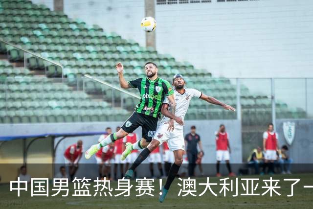 中国男篮热身赛！澳大利亚来了一支残阵，没有杨瀚森也能取胜
