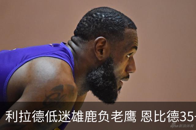 利拉德低迷雄鹿负老鹰 恩比德35+15率76人大胜