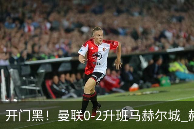 开门黑！曼联0-2升班马赫尔城 赫尔城双中卫破门曼联21脚射门无果