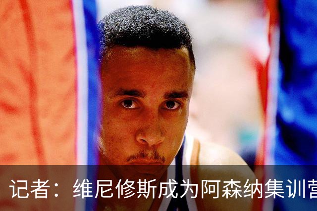 记者：维尼修斯成为阿森纳集训营的热门话题，球员和教练都在议论