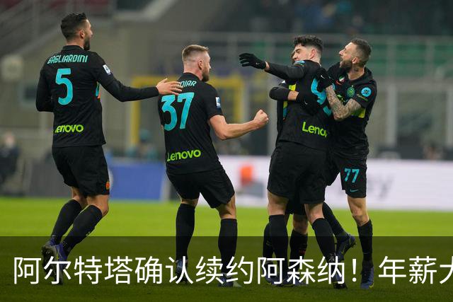 阿尔特塔确认续约阿森纳！年薪大幅上涨，枪手夺冠后稳军心